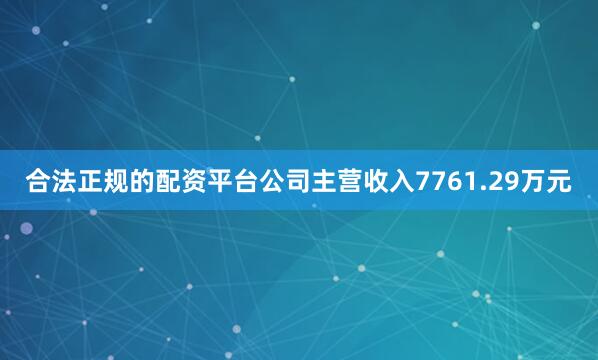 合法正规的配资平台公司主营收入7761.29万元
