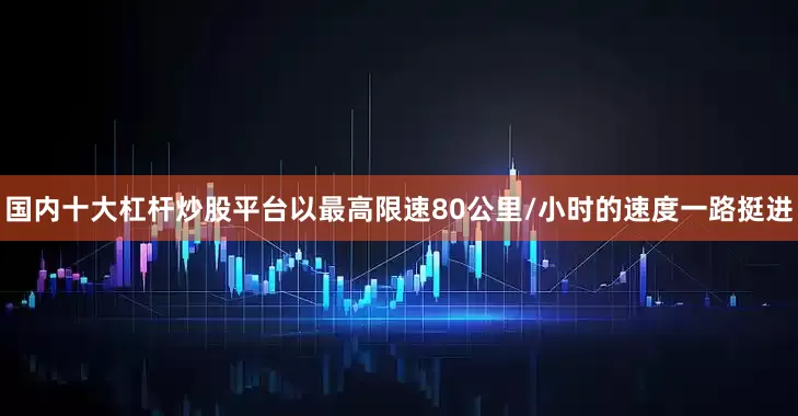 国内十大杠杆炒股平台以最高限速80公里/小时的速度一路挺进