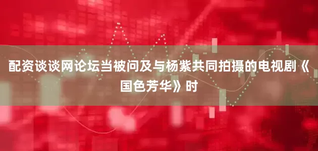 配资谈谈网论坛当被问及与杨紫共同拍摄的电视剧《国色芳华》时