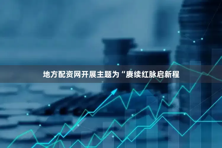 地方配资网开展主题为“赓续红脉启新程