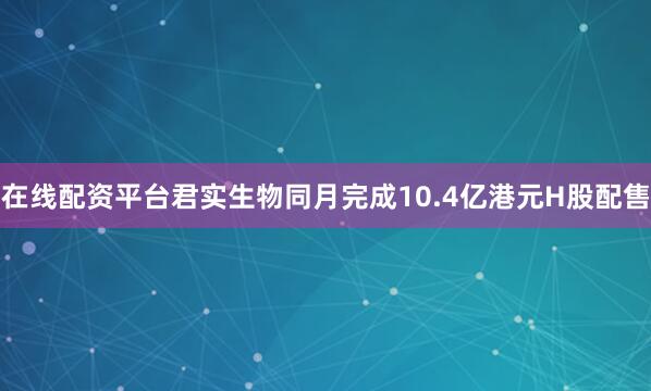 在线配资平台君实生物同月完成10.4亿港元H股配售