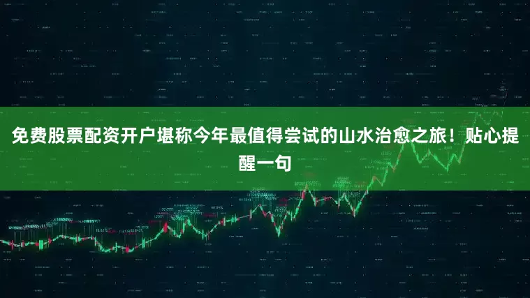 免费股票配资开户堪称今年最值得尝试的山水治愈之旅！贴心提醒一句