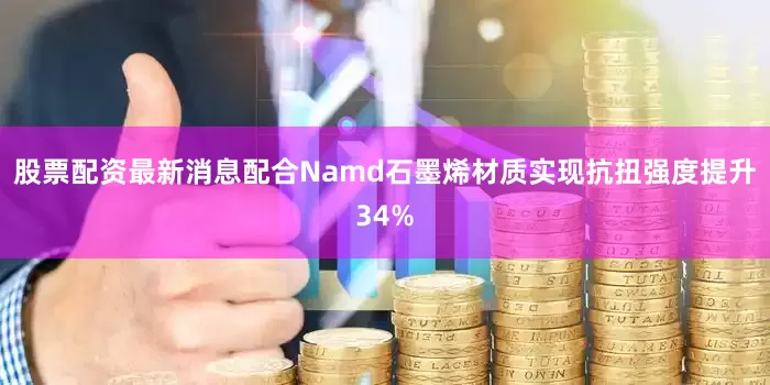 股票配资最新消息配合Namd石墨烯材质实现抗扭强度提升34%