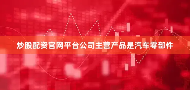 炒股配资官网平台公司主营产品是汽车零部件