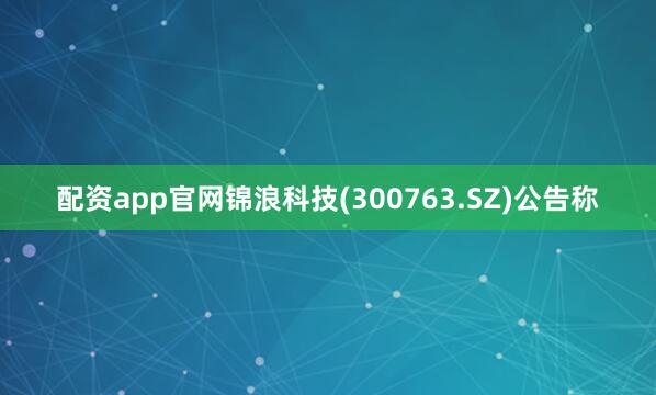 配资app官网锦浪科技(300763.SZ)公告称