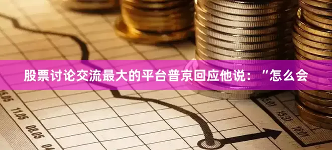 股票讨论交流最大的平台普京回应他说：“怎么会