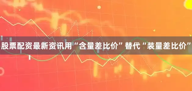 股票配资最新资讯用“含量差比价”替代“装量差比价”